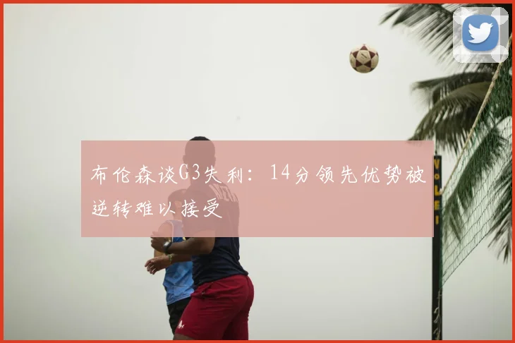 布伦森谈G3失利：14分领先优势被逆转难以接受