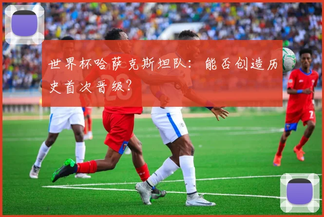 世界杯哈萨克斯坦队：能否创造历史首次晋级？