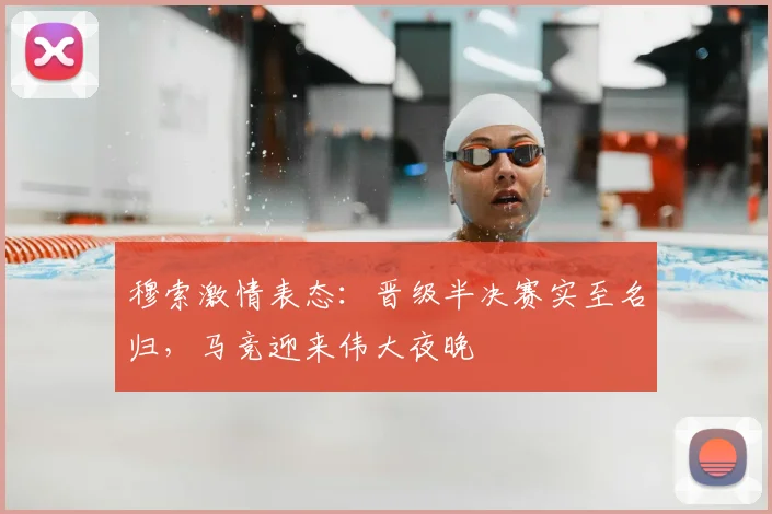 穆索激情表态：晋级半决赛实至名归，马竞迎来伟大夜晚