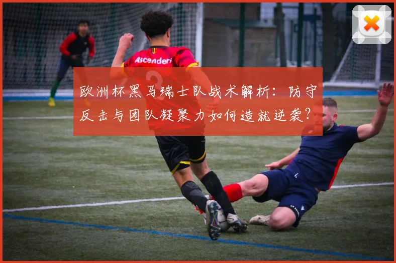 欧洲杯黑马瑞士队战术解析：防守反击与团队凝聚力如何造就逆袭？