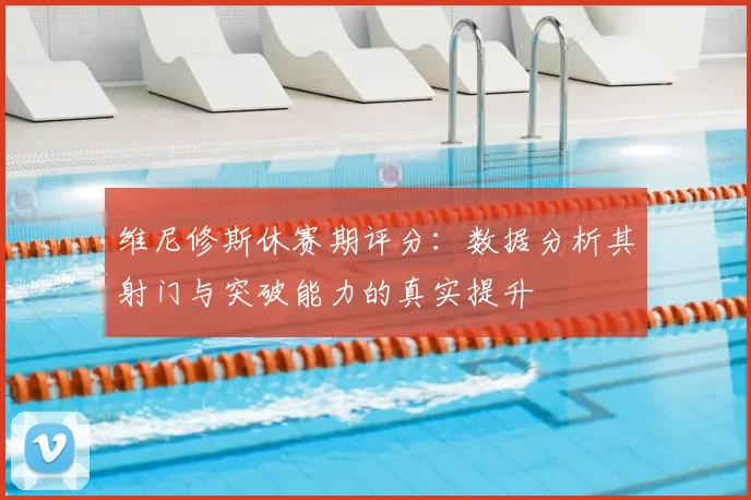 维尼修斯休赛期评分:数据分析其射门与突破能力的真实提升