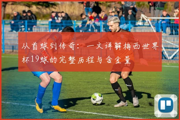 从首球到传奇:一文详解梅西世界杯19球的完整历程与含金量