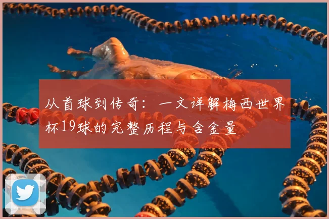 从首球到传奇：一文详解梅西世界杯19球的完整历程与含金量