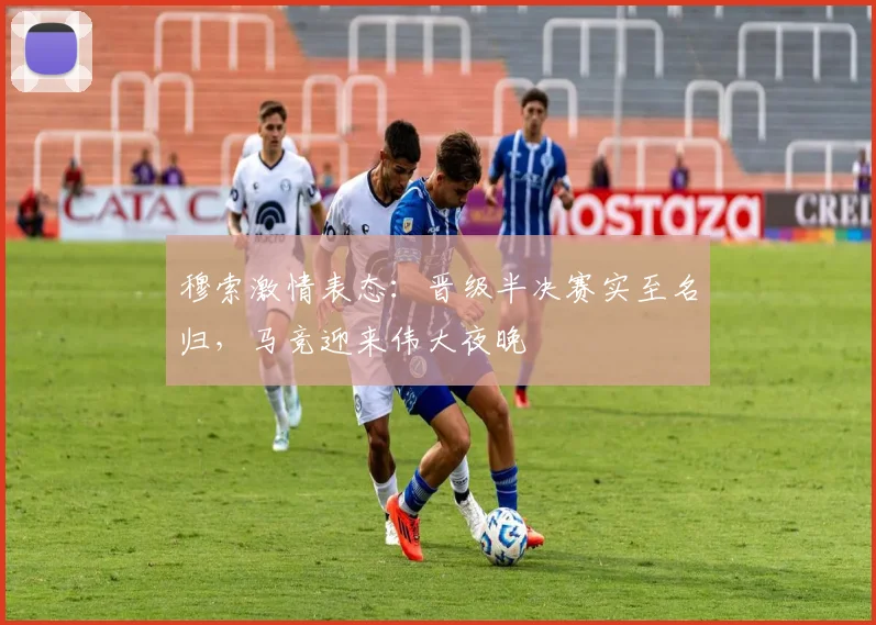 穆索激情表态:晋级半决赛实至名归,马竞迎来伟大夜晚