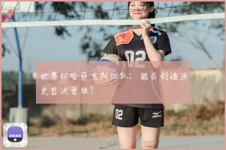 世界杯哈萨克斯坦队:能否创造历史首次晋级?