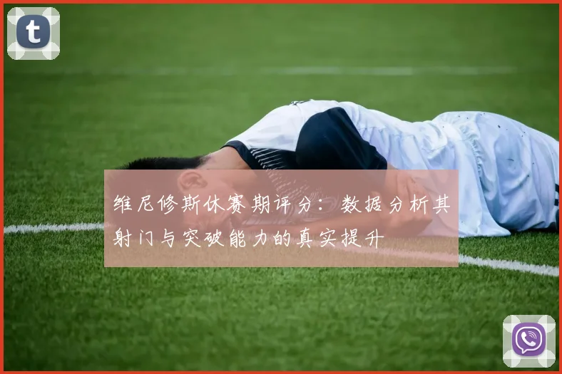 维尼修斯休赛期评分：数据分析其射门与突破能力的真实提升